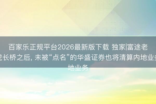 百家乐正规平台2026最新版下载 独家|富途老虎长桥之后， 未被“点名”的华盛证券也将清算内地业务