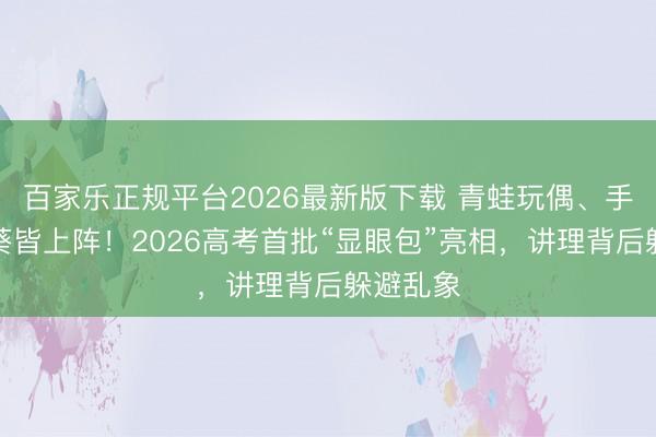 百家乐正规平台2026最新版下载 青蛙玩偶、手搓向日葵皆上阵！2026高考首批“显眼包”亮相，讲理背后躲避乱象