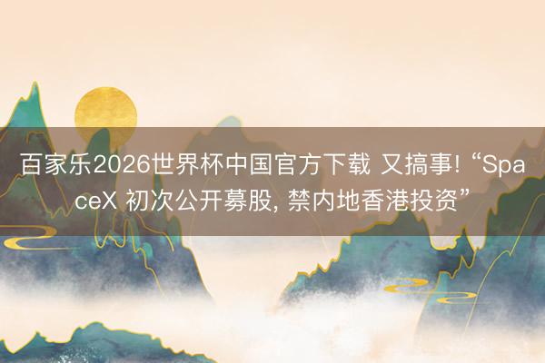 百家乐2026世界杯中国官方下载 又搞事! “SpaceX 初次公开募股, 禁内地香港投资”