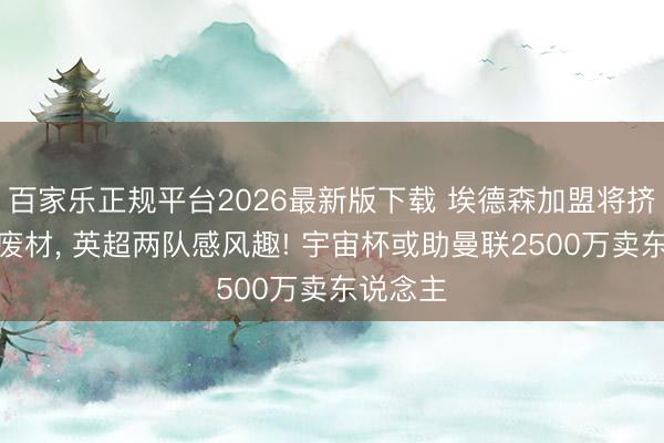 百家乐正规平台2026最新版下载 埃德森加盟将挤走曼联废材, 英超两队感风趣! 宇宙杯或助曼联2500万卖东说念主