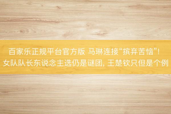 百家乐正规平台官方版 马琳连接“摈弃苦恼”! 女队队长东说念主选仍是谜团, 王楚钦只但是个例