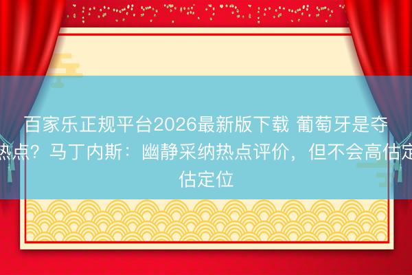 百家乐正规平台2026最新版下载 葡萄牙是夺冠热点？马丁内斯：幽静采纳热点评价，但不会高估定位