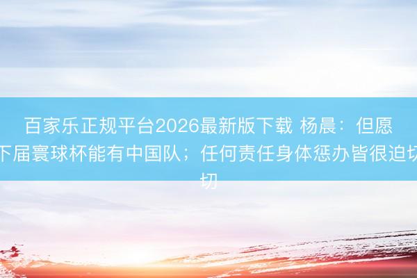 百家乐正规平台2026最新版下载 杨晨：但愿下届寰球杯能有中国队；任何责任身体惩办皆很迫切