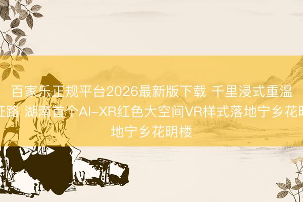 百家乐正规平台2026最新版下载 千里浸式重温长征路 湖南首个AI-XR红色大空间VR样式落地宁乡花明楼