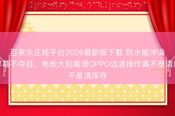 百家乐正规平台2026最新版下载 防水能冲澡、屏幕不夺目、电板大到离谱OPPO这波操作真不是清库存