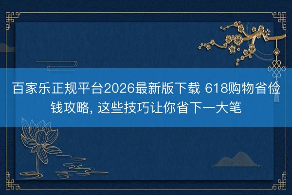 百家乐正规平台2026最新版下载 618购物省俭钱攻略, 这些技巧让你省下一大笔