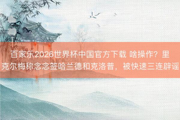 百家乐2026世界杯中国官方下载 啥操作？里克尔梅称念念签哈兰德和克洛普，被快速三连辟谣