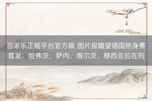 百家乐正规平台官方版 图片报瞻望德国热身赛首发：哈弗茨、萨内、维尔茨、穆西亚拉在列