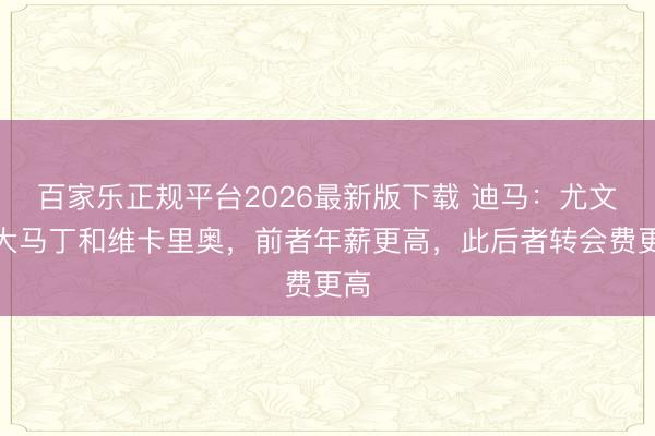 百家乐正规平台2026最新版下载 迪马：尤文追大马丁和维卡里奥，前者年薪更高，此后者转会费更高