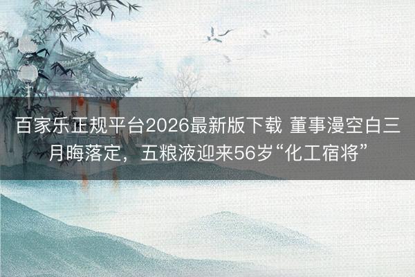 百家乐正规平台2026最新版下载 董事漫空白三月晦落定,五粮液迎来56岁“化工宿将”