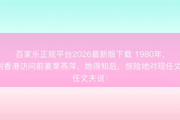 百家乐正规平台2026最新版下载 1980年,沈醉到香港访问前妻栗燕萍,她得知后,惊险地对现任丈夫说: