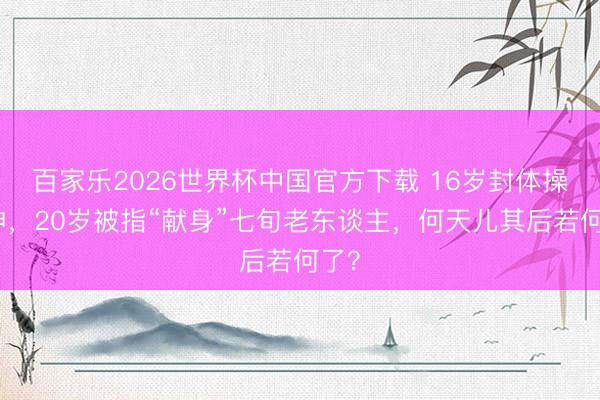 百家乐2026世界杯中国官方下载 16岁封体操女神，20岁被指“献身”七旬老东谈主，何天儿其后若何了？