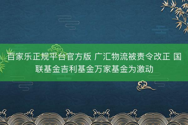 百家乐正规平台官方版 广汇物流被责令改正 国联基金吉利基金万家基金为激动