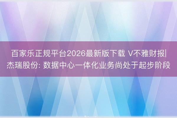 百家乐正规平台2026最新版下载 V不雅财报|杰瑞股份: 数据中心一体化业务尚处于起步阶段