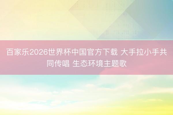 百家乐2026世界杯中国官方下载 大手拉小手共同传唱 生态环境主题歌
