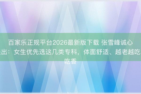 百家乐正规平台2026最新版下载 张雪峰诚心提出：女生优先选这几类专科，体面舒适、越老越吃香