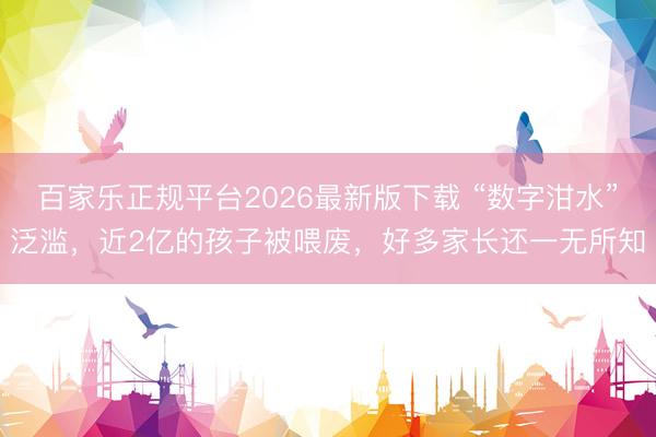 百家乐正规平台2026最新版下载 “数字泔水”泛滥，近2亿的孩子被喂废，好多家长还一无所知