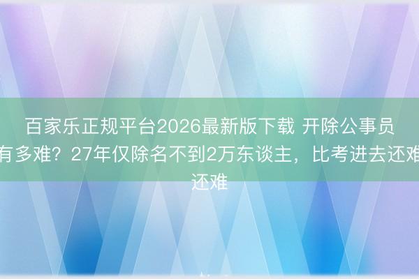 百家乐正规平台2026最新版下载 开除公事员有多难？27年仅除名不到2万东谈主，比考进去还难