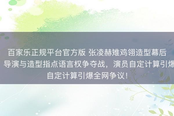 百家乐正规平台官方版 张凌赫雉鸡翎造型幕后真相曝光！导演与造型指点语言权争夺战，演员自定计算引爆全网争议！