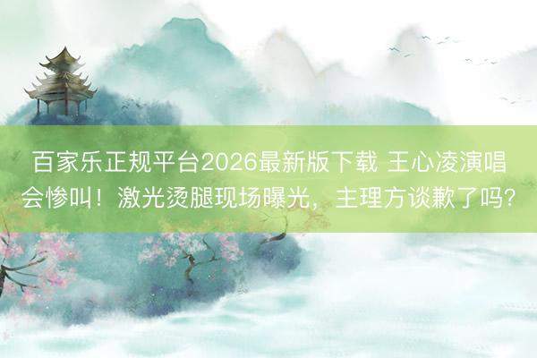 百家乐正规平台2026最新版下载 王心凌演唱会惨叫！激光烫腿现场曝光，主理方谈歉了吗？