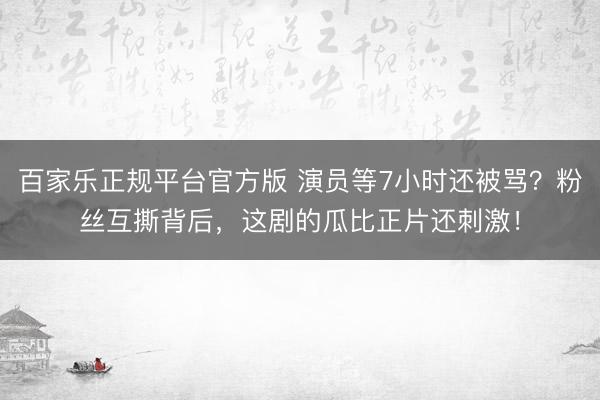 百家乐正规平台官方版 演员等7小时还被骂？粉丝互撕背后，这剧的瓜比正片还刺激！