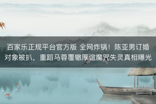 百家乐正规平台官方版 全网炸锅！陈亚男订婚对象被扒，重蹈马蓉覆辙厚谊魔咒失灵真相曝光