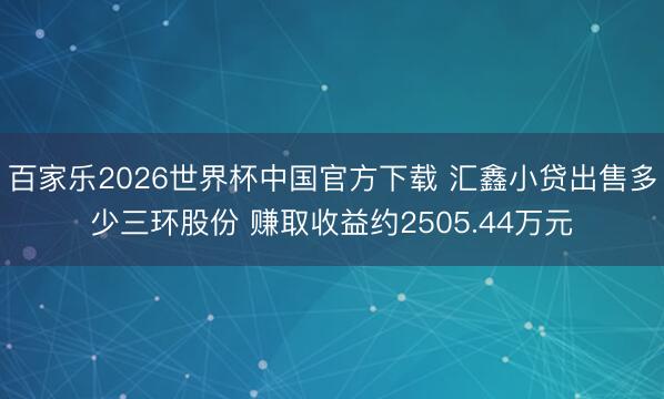 百家乐2026世界杯中国官方下载 汇鑫小贷出售多少三环股份 赚取收益约2505.44万元