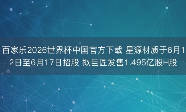 百家乐2026世界杯中国官方下载 星源材质于6月12日至6月17日招股 拟巨匠发售1.495亿股H股