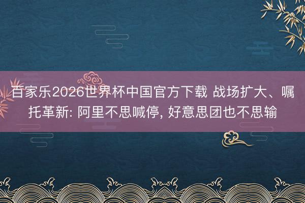 百家乐2026世界杯中国官方下载 战场扩大、嘱托革新: 阿里不思喊停， 好意思团也不思输
