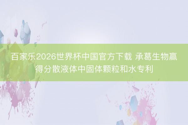 百家乐2026世界杯中国官方下载 承葛生物赢得分散液体中固体颗粒和水专利