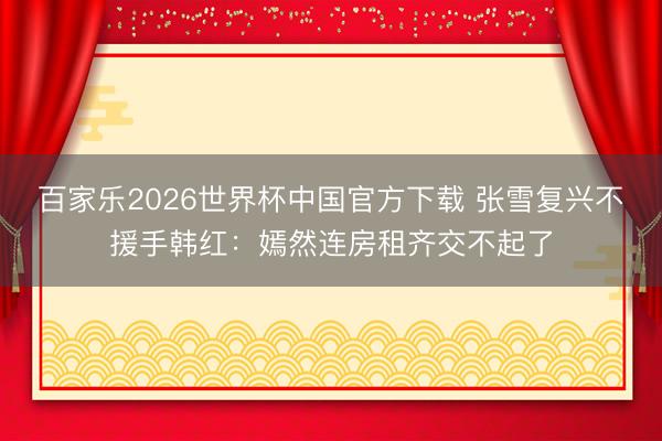 百家乐2026世界杯中国官方下载 张雪复兴不援手韩红：嫣然连房租齐交不起了