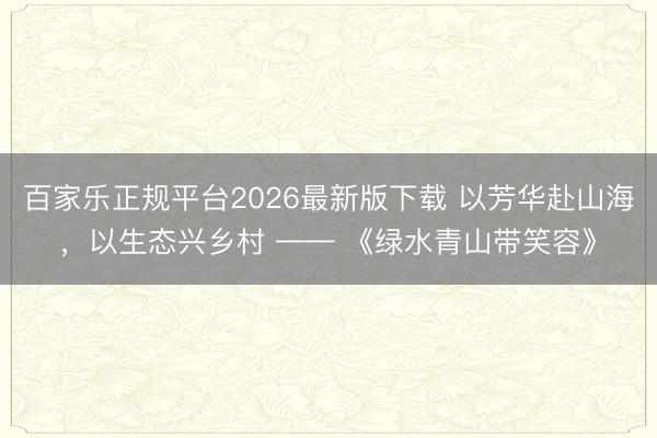 百家乐正规平台2026最新版下载 以芳华赴山海,以生态兴乡村 —— 《绿水青山带笑容》
