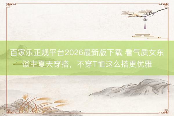 百家乐正规平台2026最新版下载 看气质女东谈主夏天穿搭，不穿T恤这么搭更优雅