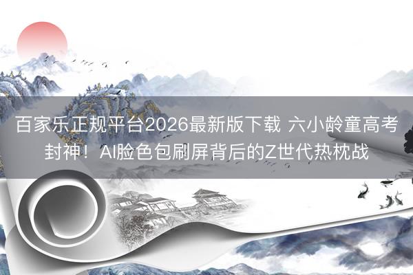 百家乐正规平台2026最新版下载 六小龄童高考封神!AI脸色包刷屏背后的Z世代热枕战