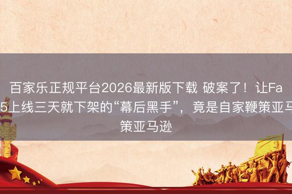 百家乐正规平台2026最新版下载 破案了！让Fable5上线三天就下架的“幕后黑手”，竟是自家鞭策亚马逊