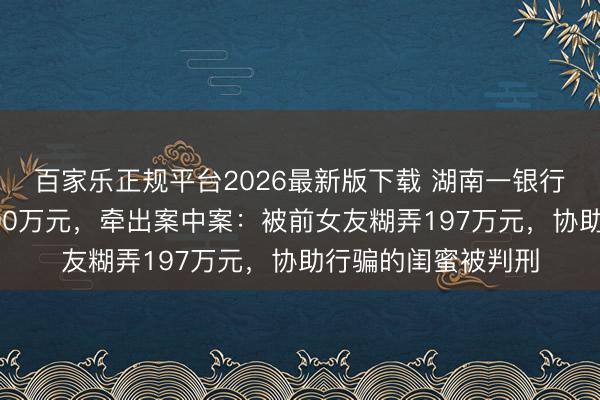 百家乐正规平台2026最新版下载 湖南一银行前职员职务侵占500万元，牵出案中案：被前女友糊弄197万元，协助行骗的闺蜜被判刑