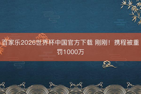 百家乐2026世界杯中国官方下载 刚刚！携程被重罚1000万