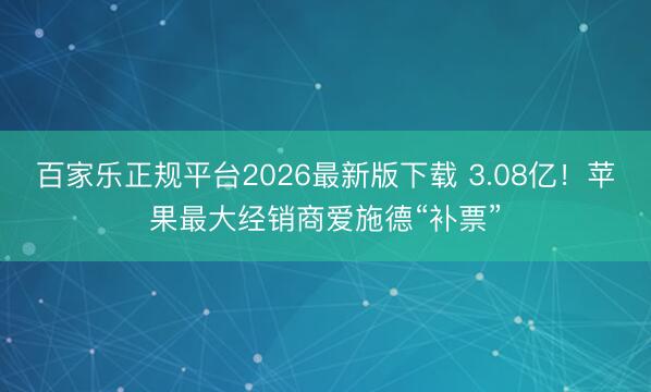 百家乐正规平台2026最新版下载 3.08亿！苹果最大经销商爱施德“补票”