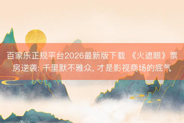 百家乐正规平台2026最新版下载 《火遮眼》票房逆袭: 千里默不雅众， 才是影视商场的底气