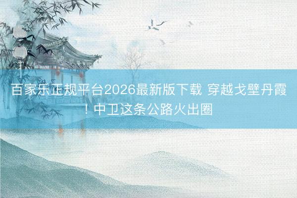 百家乐正规平台2026最新版下载 穿越戈壁丹霞! 中卫这条公路火出圈