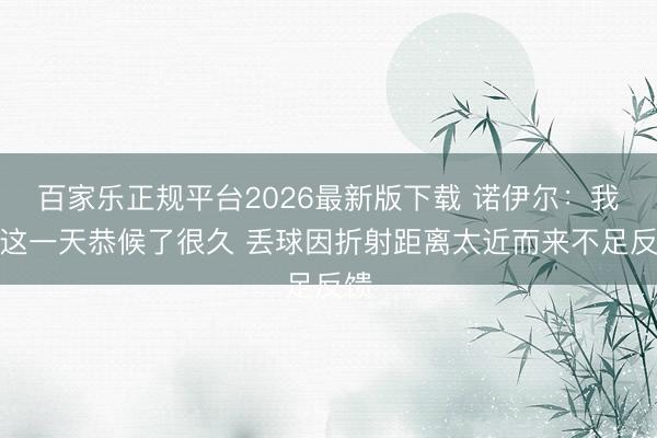 百家乐正规平台2026最新版下载 诺伊尔:我为这一天恭候了很久 丢球因折射距离太近而来不足反馈