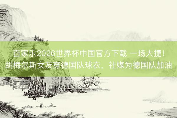 百家乐2026世界杯中国官方下载 一场大捷！胡梅尔斯女友穿德国队球衣，社媒为德国队加油