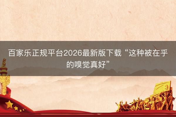 百家乐正规平台2026最新版下载 “这种被在乎的嗅觉真好”