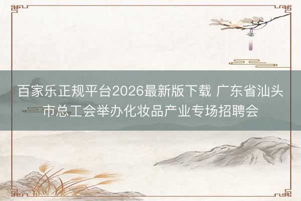 百家乐正规平台2026最新版下载 广东省汕头市总工会举办化妆品产业专场招聘会