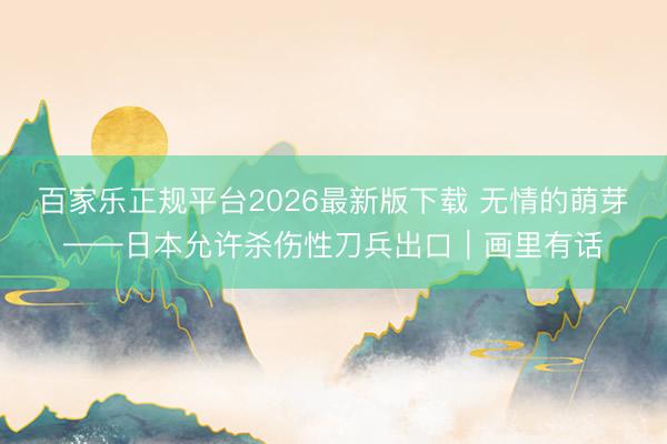 百家乐正规平台2026最新版下载 无情的萌芽——日本允许杀伤性刀兵出口｜画里有话