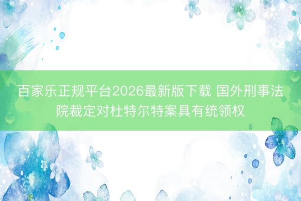 百家乐正规平台2026最新版下载 国外刑事法院裁定对杜特尔特案具有统领权