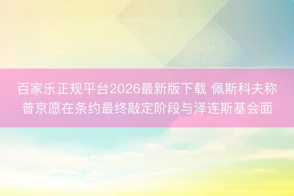 百家乐正规平台2026最新版下载 佩斯科夫称普京愿在条约最终敲定阶段与泽连斯基会面
