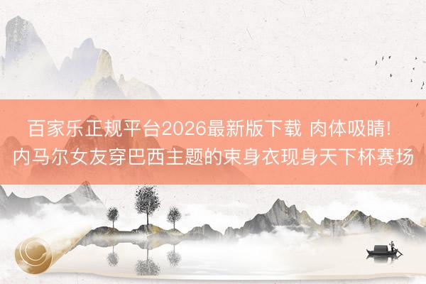 百家乐正规平台2026最新版下载 肉体吸睛! 内马尔女友穿巴西主题的束身衣现身天下杯赛场