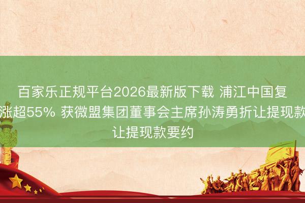百家乐正规平台2026最新版下载 浦江中国复牌后涨超55% 获微盟集团董事会主席孙涛勇折让提现款要约