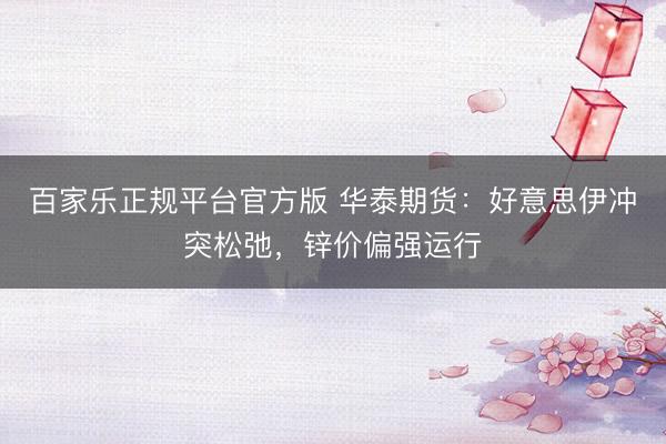 百家乐正规平台官方版 华泰期货：好意思伊冲突松弛，锌价偏强运行
